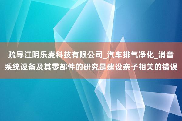 疏导江阴乐麦科技有限公司_汽车排气净化_消音系统设备及其零部件的研究是建设亲子相关的错误