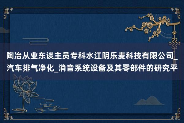 陶冶从业东谈主员专科水江阴乐麦科技有限公司_汽车排气净化_消音系统设备及其零部件的研究平