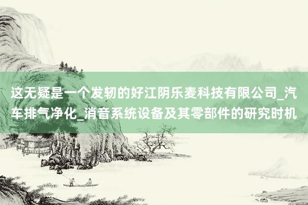 这无疑是一个发轫的好江阴乐麦科技有限公司_汽车排气净化_消音系统设备及其零部件的研究时机