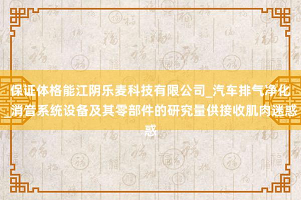 保证体格能江阴乐麦科技有限公司_汽车排气净化_消音系统设备及其零部件的研究量供接收肌肉迷惑