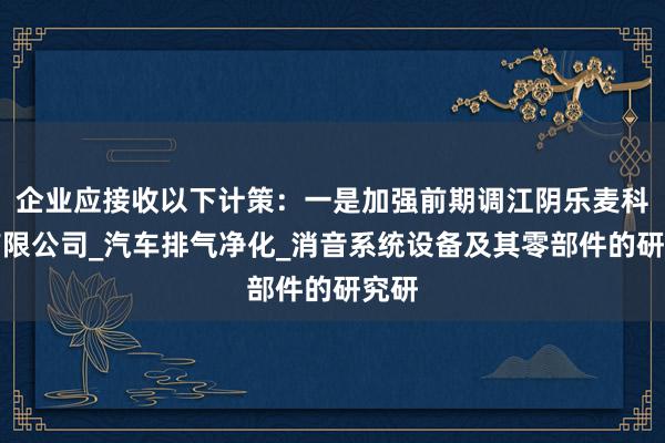 企业应接收以下计策:一是加强前期调江阴乐麦科技有限公司_汽车排气净化_消音系统设备及其零部件的研究研