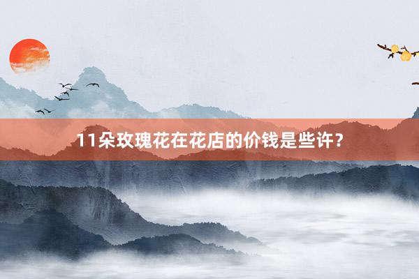 11朵玫瑰花在花店的价钱是些许？